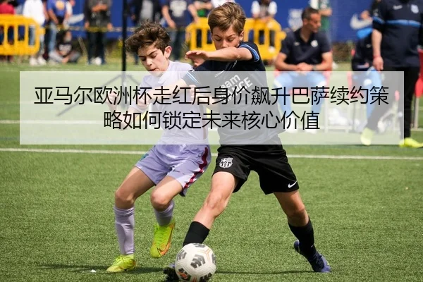 亚马尔欧洲杯走红后身价飙升巴萨续约策略如何锁定未来核心价值