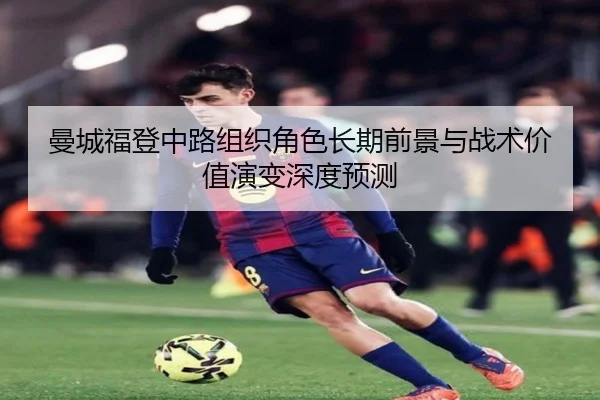 曼城福登中路组织角色长期前景与战术价值演变深度预测