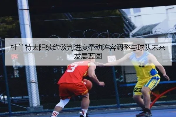杜兰特太阳续约谈判进度牵动阵容调整与球队未来发展蓝图