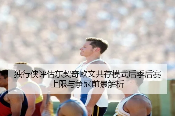 独行侠评估东契奇欧文共存模式后季后赛上限与争冠前景解析